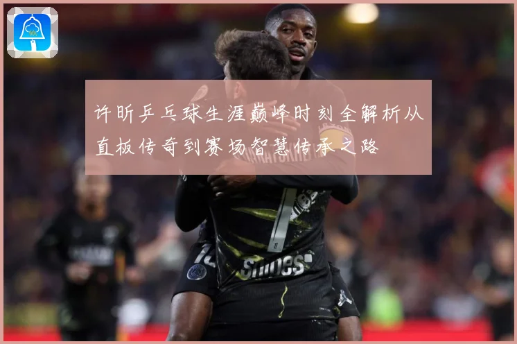 许昕乒乓球生涯巅峰时刻全解析从直板传奇到赛场智慧传承之路