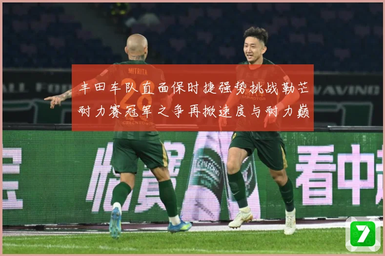 丰田车队直面保时捷强势挑战勒芒耐力赛冠军之争再掀速度与耐力巅峰对决解析