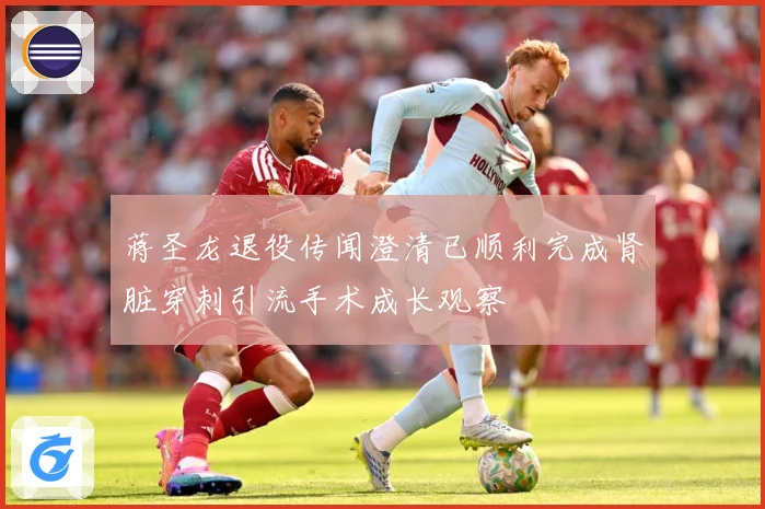 蒋圣龙退役传闻澄清已顺利完成肾脏穿刺引流手术成长观察
