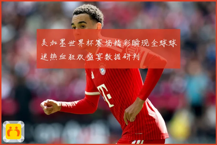 美加墨世界杯赛场精彩瞬现全球球迷热血狂欢盛宴数据研判
