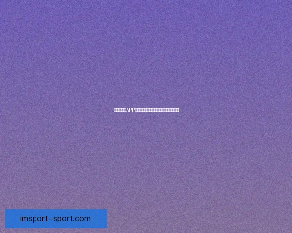 世界杯竞猜APP投注助你赢取丰厚奖励尽享赛场激情体验